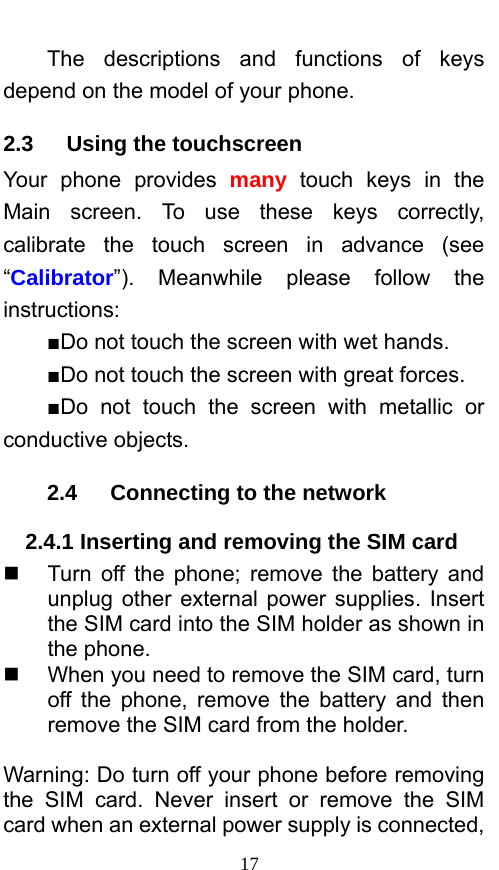  17 The descriptions and functions of keys depend on the model of your phone. 2.3   Using the touchscreen Your phone provides many touch keys in the Main screen. To use these keys correctly, calibrate the touch screen in advance (see “Calibrator”). Meanwhile please follow the instructions:  ■Do not touch the screen with wet hands. ■Do not touch the screen with great forces.   ■Do not touch the screen with metallic or conductive objects.   2.4   Connecting to the network 2.4.1 Inserting and removing the SIM card   Turn off the phone; remove the battery and unplug other external power supplies. Insert the SIM card into the SIM holder as shown in the phone.     When you need to remove the SIM card, turn off the phone, remove the battery and then remove the SIM card from the holder.    Warning: Do turn off your phone before removing the SIM card. Never insert or remove the SIM card when an external power supply is connected, 