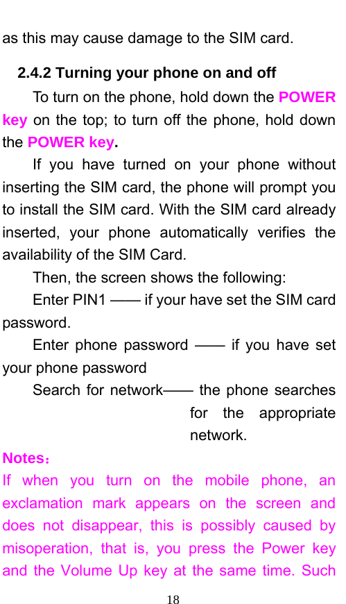  18 as this may cause damage to the SIM card. 2.4.2 Turning your phone on and off To turn on the phone, hold down the POWER key on the top; to turn off the phone, hold down the POWER key.   If you have turned on your phone without inserting the SIM card, the phone will prompt you to install the SIM card. With the SIM card already inserted, your phone automatically verifies the availability of the SIM Card.   Then, the screen shows the following:   Enter PIN1 —— if your have set the SIM card password.  Enter phone password —— if you have set your phone password Search for network—— the phone searches for the appropriate network. Notes： If when you turn on the mobile phone, an exclamation mark appears on the screen and does not disappear, this is possibly caused by misoperation, that is, you press the Power key and the Volume Up key at the same time. Such 