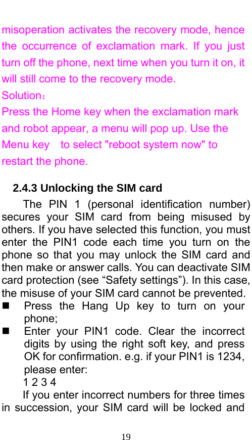  19 misoperation activates the recovery mode, hence the occurrence of exclamation mark. If you just turn off the phone, next time when you turn it on, it will still come to the recovery mode. Solution： Press the Home key when the exclamation mark and robot appear, a menu will pop up. Use the Menu key    to select &quot;reboot system now&quot; to restart the phone.   2.4.3 Unlocking the SIM card The PIN 1 (personal identification number) secures your SIM card from being misused by others. If you have selected this function, you must enter the PIN1 code each time you turn on the phone so that you may unlock the SIM card and then make or answer calls. You can deactivate SIM card protection (see “Safety settings”). In this case, the misuse of your SIM card cannot be prevented.   Press the Hang Up key to turn on your phone;    Enter your PIN1 code. Clear the incorrect digits by using the right soft key, and press OK for confirmation. e.g. if your PIN1 is 1234, please enter:   1 2 3 4   If you enter incorrect numbers for three times in succession, your SIM card will be locked and 