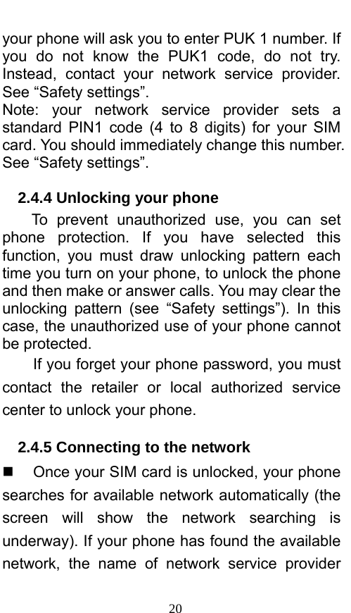  20 your phone will ask you to enter PUK 1 number. If you do not know the PUK1 code, do not try. Instead, contact your network service provider. See “Safety settings”. Note: your network service provider sets a standard PIN1 code (4 to 8 digits) for your SIM card. You should immediately change this number. See “Safety settings”.   2.4.4 Unlocking your phone To prevent unauthorized use, you can set phone protection. If you have selected this function, you must draw unlocking pattern each time you turn on your phone, to unlock the phone and then make or answer calls. You may clear the unlocking pattern (see “Safety settings”). In this case, the unauthorized use of your phone cannot be protected.   If you forget your phone password, you must contact the retailer or local authorized service center to unlock your phone.   2.4.5 Connecting to the network   Once your SIM card is unlocked, your phone searches for available network automatically (the screen will show the network searching is underway). If your phone has found the available network, the name of network service provider 