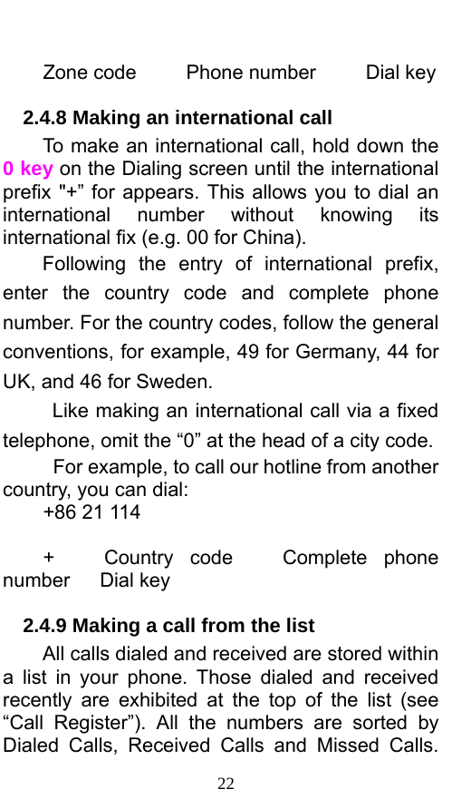  22  Zone code     Phone number     Dial key 2.4.8 Making an international call                 To make an international call, hold down the 0 key on the Dialing screen until the international prefix &quot;+” for appears. This allows you to dial an international number without knowing its international fix (e.g. 00 for China).     Following the entry of international prefix, enter the country code and complete phone number. For the country codes, follow the general conventions, for example, 49 for Germany, 44 for UK, and 46 for Sweden.     Like making an international call via a fixed telephone, omit the “0” at the head of a city code.     For example, to call our hotline from another country, you can dial: +86 21 114  +   Country code   Complete phone number   Dial key 2.4.9 Making a call from the list             All calls dialed and received are stored within a list in your phone. Those dialed and received recently are exhibited at the top of the list (see “Call Register”). All the numbers are sorted by Dialed Calls, Received Calls and Missed Calls. 
