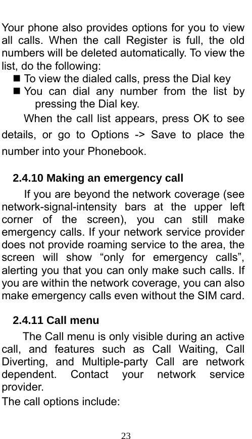  23 Your phone also provides options for you to view all calls. When the call Register is full, the old numbers will be deleted automatically. To view the list, do the following:      To view the dialed calls, press the Dial key  You can dial any number from the list by pressing the Dial key. When the call list appears, press OK to see details, or go to Options -&gt; Save to place the number into your Phonebook.     2.4.10 Making an emergency call If you are beyond the network coverage (see network-signal-intensity  bars at the upper left corner of the screen), you can still make emergency calls. If your network service provider does not provide roaming service to the area, the screen will show “only for emergency calls”, alerting you that you can only make such calls. If you are within the network coverage, you can also make emergency calls even without the SIM card. 2.4.11 Call menu The Call menu is only visible during an active call, and features such as Call Waiting, Call Diverting, and Multiple-party Call are network dependent. Contact your network service provider.  The call options include:   