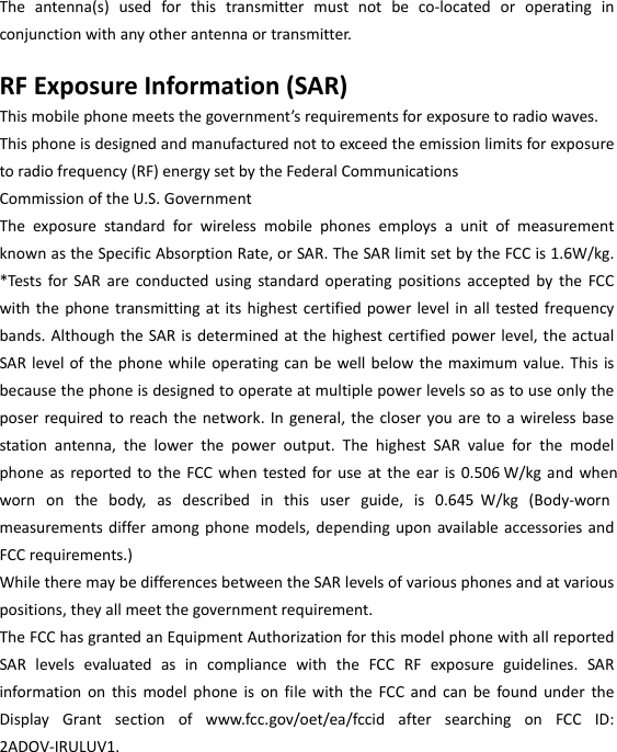  Theantenna(s)usedforthistransmittermustnotbeco‐locatedoroperatinginconjunctionwithanyotherantennaortransmitter.RFExposureInformation(SAR)Thismobilephonemeetsthegovernment’srequirementsforexposuretoradiowaves.Thisphoneisdesignedandmanufacturednottoexceedtheemissionlimitsforexposuretoradiofrequency(RF)energysetbytheFederalCommunicationsCommissionoftheU.S.GovernmentTheexposurestandardforwirelessmobilephonesemploysaunitofmeasurementknownastheSpecificAbsorptionRate,orSAR.TheSARlimitsetbytheFCCis1.6W/kg.*TestsforSARareconductedusingstandardoperatingpositionsacceptedbytheFCCwiththephonetransmittingatitshighestcertifiedpowerlevelinalltestedfrequencybands.AlthoughtheSARisdeterminedatthehighestcertifiedpowerlevel,theactualSARlevelofthephonewhileoperatingcanbewellbelowthemaximumvalue.Thisisbecausethephoneisdesignedtooperateatmultiplepowerlevelssoastouseonlytheposerrequiredtoreachthenetwork.Ingeneral,thecloseryouaretoawirelessbasestationantenna,thelowerthepoweroutput.ThehighestSARvalueforthemodelphoneasreportedtotheFCCwhentestedforuseattheearis0.506 W/kg andwhenwornonthebody,asdescribedinthisuserguide,is0.645 W/kg(Body‐wornmeasurementsdifferamongphonemodels,dependinguponavailableaccessoriesandFCCrequirements.)WhiletheremaybedifferencesbetweentheSARlevelsofvariousphonesandatvariouspositions,theyallmeetthegovernmentrequirement.TheFCChasgrantedanEquipmentAuthorizationforthismodelphonewithallreportedSARlevelsevaluatedasincompliancewiththeFCCRFexposureguidelines.SARinformationonthismodelphoneisonfilewiththeFCCandcanbefoundundertheDisplayGrantsectionofwww.fcc.gov/oet/ea/fccidaftersearchingonFCCID:2ADOV-IRULUV1. 