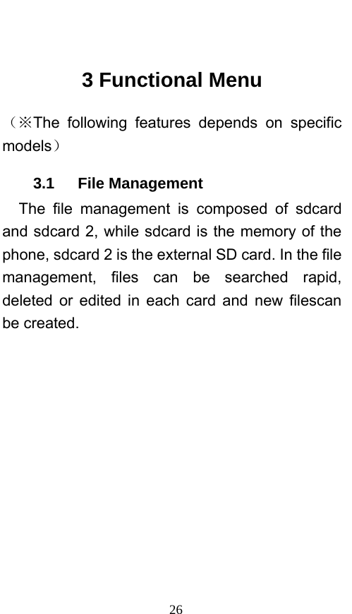  26  3 Functional Menu （※The following features depends on specific models） 3.1   File Management The file management is composed of sdcard and sdcard 2, while sdcard is the memory of the phone, sdcard 2 is the external SD card. In the file management, files can be searched rapid, deleted or edited in each card and new filescan be created.   