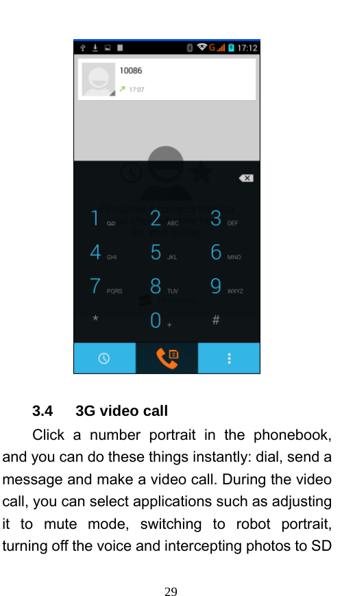  29  3.4   3G video call Click a number portrait in the phonebook, and you can do these things instantly: dial, send a message and make a video call. During the video call, you can select applications such as adjusting it to mute mode, switching to robot portrait, turning off the voice and intercepting photos to SD 