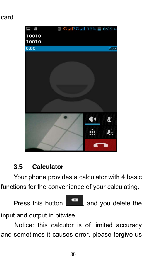  30 card.  3.5   Calculator Your phone provides a calculator with 4 basic functions for the convenience of your calculating. Press this button  , and you delete the input and output in bitwise. Notice: this calcutor is of limited accuracy and sometimes it causes error, please forgive us 
