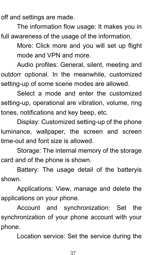  37 off and settings are made. The information flow usage: It makes you in full awareness of the usage of the information.   More: Click more and you will set up flight mode and VPN and more. Audio profiles: General, silent, meeting and outdorr optional. In the meanwhile, customized setting-up of some scene modes are allowed. Select a mode and enter the customized setting-up, operational are vibration, volume, ring tones, notifications and key beep, etc.   Display: Customized setting-up of the phone luminance, wallpaper, the screen and screen time-out and font size is allowed.   Storage: The internal memory of the storage card and of the phone is shown. Battery: The usage detail of the batteryis shown. Applications: View, manage and delete the applications on your phone. Account and synchronization: Set the synchronization of your phone account with your phone. Location service: Set the service during the 