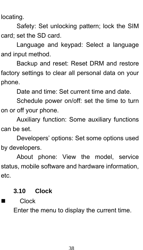  38 locating. Safety: Set unlocking pattern; lock the SIM card; set the SD card. Language and keypad: Select a language and input method. Backup and reset: Reset DRM and restore factory settings to clear all personal data on your phone.  Date and time: Set current time and date. Schedule power on/off: set the time to turn on or off your phone. Auxiliary function: Some auxiliary functions can be set. Developers’ options: Set some options used by developers. About phone: View the model, service status, mobile software and hardware information, etc. 3.10   Clock     Clock Enter the menu to display the current time. 
