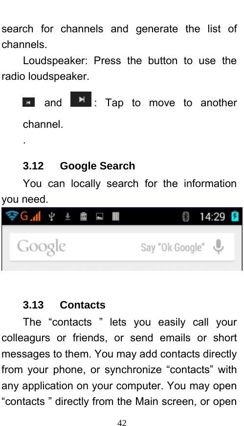  42 search for channels and generate the list of channels. Loudspeaker: Press the button to use the radio loudspeaker.  and  : Tap to move to another channel. . 3.12   Google Search You can locally search for the information you need.   3.13   Contacts The “contacts ” lets you easily call your colleagurs or friends, or send emails or short messages to them. You may add contacts directly from your phone, or synchronize “contacts” with any application on your computer. You may open “contacts ” directly from the Main screen, or open 