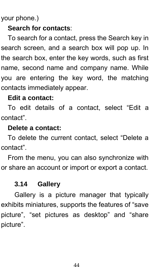 44 your phone.)   Search for contacts:   To search for a contact, press the Search key in search screen, and a search box will pop up. In the search box, enter the key words, such as first name, second name and company name. While you are entering the key word, the matching contacts immediately appear.   Edit a contact:   To edit details of a contact, select “Edit a contact”.    Delete a contact:   To delete the current contact, select “Delete a contact”.     From the menu, you can also synchronize with or share an account or import or export a contact. 3.14   Gallery Gallery is a picture manager that typically exhibits miniatures, supports the features of “save picture”, “set pictures as desktop” and “share picture”.  