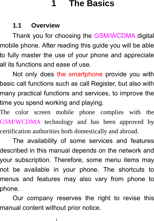  1   1   The Basics 1.1   Overview Thank you for choosing the GSM/WCDMA digital mobile phone. After reading this guide you will be able to fully master the use of your phone and appreciate all its functions and ease of use.   Not only does the smartphone provide you with basic call functions such as call Register, but also with many practical functions and services, to improve the time you spend working and playing.   The color screen mobile phone complies with the GSM/WCDMA technology and has been approved by certification authorities both domestically and abroad.   The availability of some services and features described in this manual depends on the network and your subscription. Therefore, some menu items may not be available in your phone. The shortcuts to menus and features may also vary from phone to phone.  Our company reserves the right to revise this manual content without prior notice.   