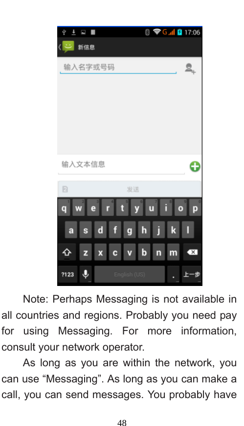  48  Note: Perhaps Messaging is not available in all countries and regions. Probably you need pay for using Messaging. For more information, consult your network operator.   As long as you are within the network, you can use “Messaging”. As long as you can make a call, you can send messages. You probably have 
