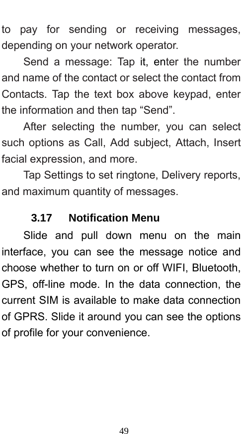  49 to pay for sending or receiving messages, depending on your network operator.   Send a message: Tap it, enter the number and name of the contact or select the contact from Contacts. Tap the text box above keypad, enter the information and then tap “Send”.   After selecting the number, you can select such options as Call, Add subject, Attach, Insert facial expression, and more.   Tap Settings to set ringtone, Delivery reports, and maximum quantity of messages.   3.17   Notification Menu Slide and pull down menu on the main interface, you can see the message notice and choose whether to turn on or off WIFI, Bluetooth, GPS, off-line mode. In the data connection, the current SIM is available to make data connection of GPRS. Slide it around you can see the options of profile for your convenience. 