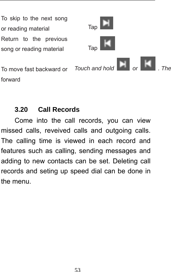  53 To skip to the next song or reading material  Tap   Return to the previous song or reading material  Tap    To move fast backward or forward Touch and hold   or   . The    3.20   Call Records Come into the call records, you can view missed calls, reveived calls and outgoing calls. The calling time is viewed in each record and features such as calling, sending messages and adding to new contacts can be set. Deleting call records and seting up speed dial can be done in the menu. 