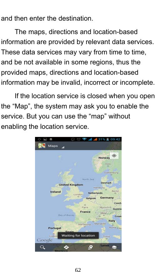  62 and then enter the destination.     The maps, directions and location-based information are provided by relevant data services. These data services may vary from time to time, and be not available in some regions, thus the provided maps, directions and location-based information may be invalid, incorrect or incomplete.     If the location service is closed when you open the “Map”, the system may ask you to enable the service. But you can use the “map” without enabling the location service.      