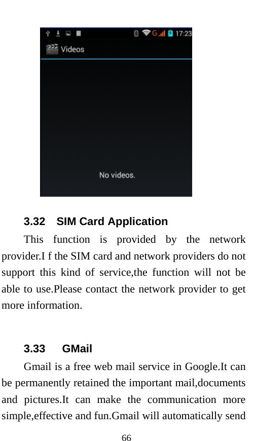  66  3.32  SIM Card Application This function is provided by the network provider.I f the SIM card and network providers do not support this kind of service,the function will not be able to use.Please contact the network provider to get more information.  3.33   GMail Gmail is a free web mail service in Google.It can be permanently retained the important mail,documents and pictures.It can make the communication more simple,effective and fun.Gmail will automatically send 