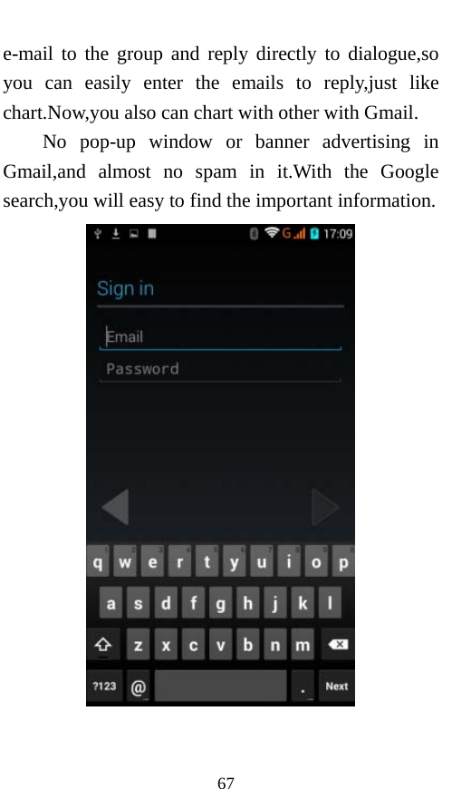  67 e-mail to the group and reply directly to dialogue,so you can easily enter the emails to reply,just like chart.Now,you also can chart with other with Gmail. No pop-up window or banner advertising in Gmail,and almost no spam in it.With the Google search,you will easy to find the important information.  