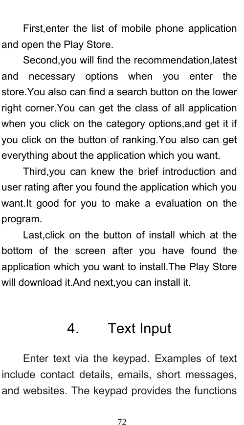  72 First,enter the list of mobile phone application and open the Play Store. Second,you will find the recommendation,latest and necessary options when you enter the store.You also can find a search button on the lower right corner.You can get the class of all application when you click on the category options,and get it if you click on the button of ranking.You also can get everything about the application which you want. Third,you can knew the brief introduction and user rating after you found the application which you want.It good for you to make a evaluation on the program.  Last,click on the button of install which at the bottom of the screen after you have found the application which you want to install.The Play Store will download it.And next,you can install it.  4.    Text Input Enter text via the keypad. Examples of text include contact details, emails, short messages, and websites. The keypad provides the functions 