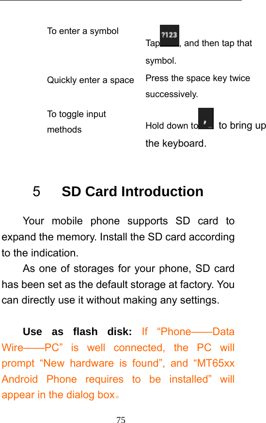 75 To enter a symbol Tap , and then tap that symbol. Quickly enter a space Press the space key twice successively.  To toggle input methods  Hold down to   to bring up the keyboard.  5   SD Card Introduction Your mobile phone supports SD card to expand the memory. Install the SD card according to the indication.     As one of storages for your phone, SD card has been set as the default storage at factory. You can directly use it without making any settings.  Use as flash disk: If “Phone——Data Wire——PC” is well connected, the PC will prompt “New hardware is found”, and “MT65xx Android Phone requires to be installed” will appear in the dialog box。 