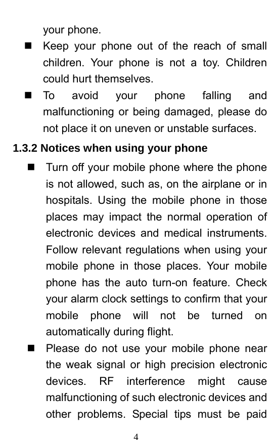  4 your phone.     Keep your phone out of the reach of small children. Your phone is not a toy. Children could hurt themselves.  To avoid your phone falling and malfunctioning or being damaged, please do not place it on uneven or unstable surfaces.   1.3.2 Notices when using your phone   Turn off your mobile phone where the phone is not allowed, such as, on the airplane or in hospitals. Using the mobile phone in those places may impact the normal operation of electronic devices and medical instruments. Follow relevant regulations when using your mobile phone in those places. Your mobile phone has the auto turn-on feature. Check your alarm clock settings to confirm that your mobile phone will not be turned on automatically during flight.     Please do not use your mobile phone near the weak signal or high precision electronic devices. RF interference might cause malfunctioning of such electronic devices and other problems. Special tips must be paid 