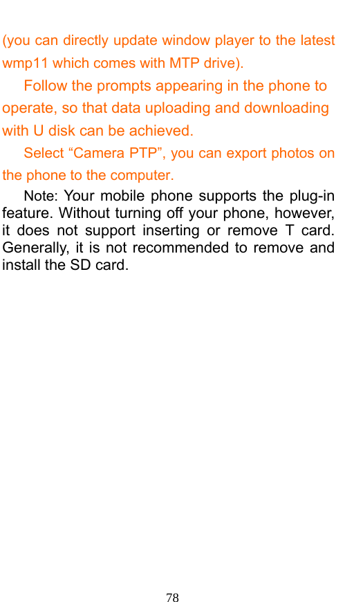  78 (you can directly update window player to the latest wmp11 which comes with MTP drive).    Follow the prompts appearing in the phone to operate, so that data uploading and downloading with U disk can be achieved.       Select “Camera PTP”, you can export photos on the phone to the computer.    Note: Your mobile phone supports the plug-in feature. Without turning off your phone, however, it does not support inserting or remove T card. Generally, it is not recommended to remove and install the SD card.    