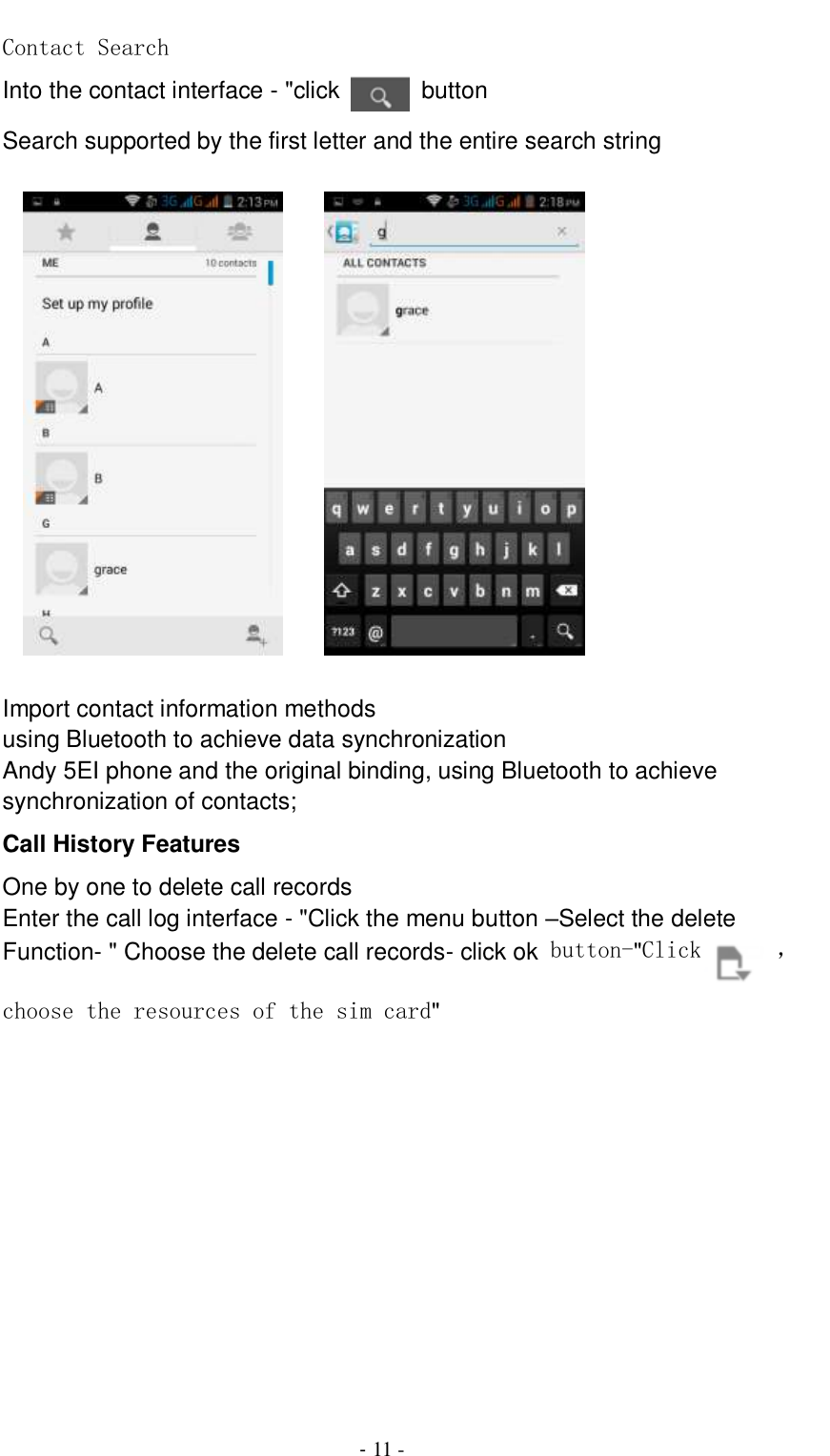                                          - 11 - Contact Search Into the contact interface - &quot;click   button   Search supported by the first letter and the entire search string            Import contact information methods using Bluetooth to achieve data synchronization Andy 5EI phone and the original binding, using Bluetooth to achieve synchronization of contacts; Call History Features One by one to delete call records Enter the call log interface - &quot;Click the menu button –Select the delete Function- &quot; Choose the delete call records- click ok button-&quot;Click  ，choose the resources of the sim card&quot;  