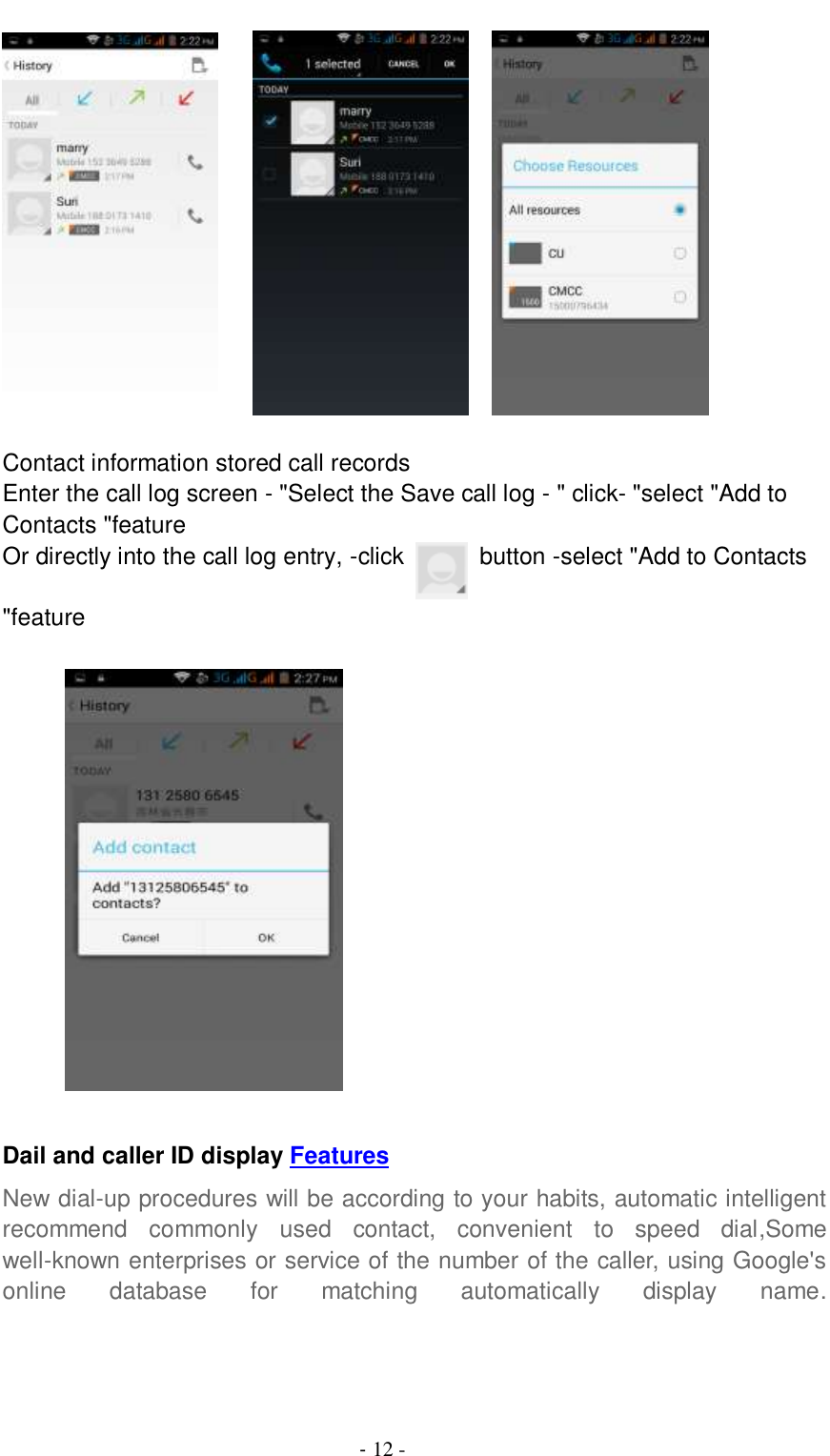                                          - 12 -          Contact information stored call records Enter the call log screen - &quot;Select the Save call log - &quot; click- &quot;select &quot;Add to Contacts &quot;feature Or directly into the call log entry, -click    button -select &quot;Add to Contacts &quot;feature           Dail and caller ID display Features New dial-up procedures will be according to your habits, automatic intelligent recommend  commonly  used  contact,  convenient  to  speed  dial,Some well-known enterprises or service of the number of the caller, using Google&apos;s online  database  for  matching  automatically  display  name.  