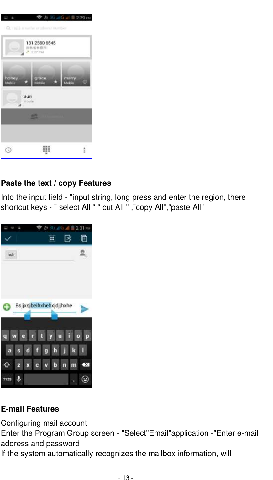                                          - 13 -   Paste the text / copy Features Into the input field - &quot;input string, long press and enter the region, there shortcut keys - &quot; select All &quot; &quot; cut All &quot; ,&quot;copy All&quot;,&quot;paste All&quot;        E-mail Features Configuring mail account Enter the Program Group screen - &quot;Select&quot;Email&quot;application -&quot;Enter e-mail address and password If the system automatically recognizes the mailbox information, will 