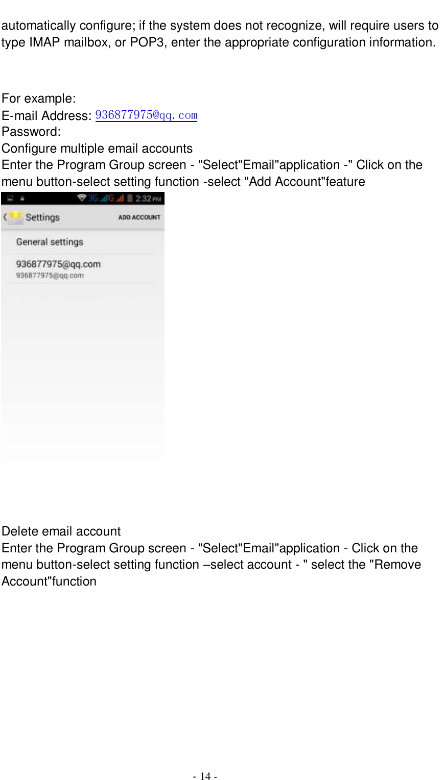                                          - 14 - automatically configure; if the system does not recognize, will require users to type IMAP mailbox, or POP3, enter the appropriate configuration information.       For example: E-mail Address: 936877975@qq.com Password: Configure multiple email accounts Enter the Program Group screen - &quot;Select&quot;Email&quot;application -&quot; Click on the menu button-select setting function -select &quot;Add Account&quot;feature    Delete email account Enter the Program Group screen - &quot;Select&quot;Email&quot;application - Click on the menu button-select setting function –select account - &quot; select the &quot;Remove Account&quot;function 