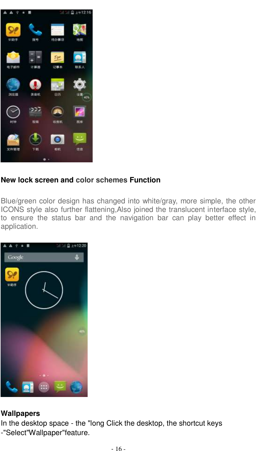                                          - 16 -   New lock screen and color schemes Function  Blue/green color design has changed into white/gray, more simple, the other ICONS style also further flattening,Also joined the translucent interface style, to  ensure  the  status  bar  and  the  navigation  bar  can  play  better  effect  in application.    Wallpapers In the desktop space - the &quot;long Click the desktop, the shortcut keys -&quot;Select&quot;Wallpaper&quot;feature. 