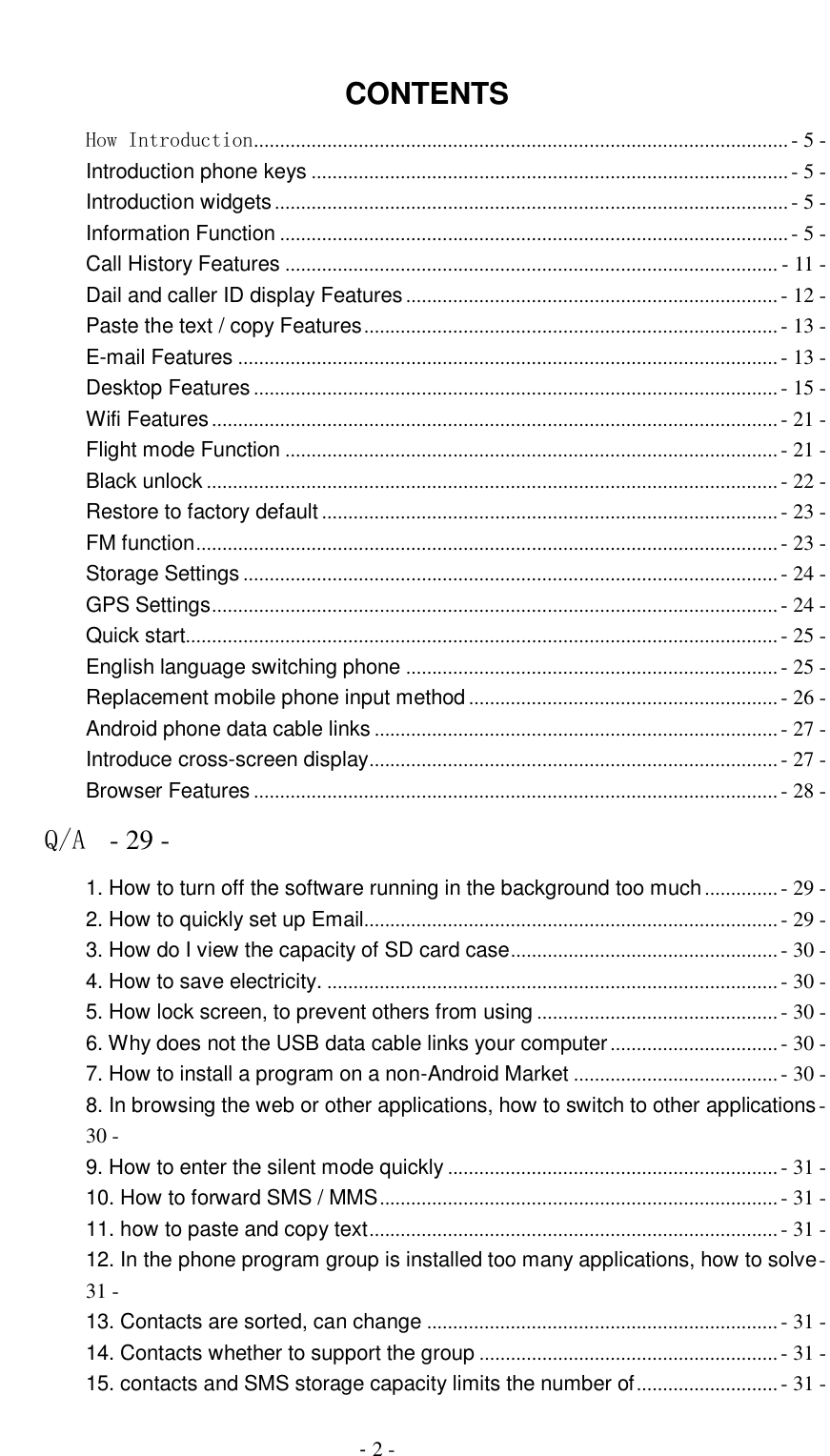                                          - 2 -  CONTENTS How Introduction ...................................................................................................... - 5 - Introduction phone keys ........................................................................................... - 5 - Introduction widgets .................................................................................................. - 5 - Information Function ................................................................................................. - 5 - Call History Features .............................................................................................. - 11 - Dail and caller ID display Features ....................................................................... - 12 - Paste the text / copy Features ............................................................................... - 13 - E-mail Features ....................................................................................................... - 13 - Desktop Features .................................................................................................... - 15 - Wifi Features ............................................................................................................ - 21 - Flight mode Function .............................................................................................. - 21 - Black unlock ............................................................................................................. - 22 - Restore to factory default ....................................................................................... - 23 - FM function ............................................................................................................... - 23 - Storage Settings ...................................................................................................... - 24 - GPS Settings ............................................................................................................ - 24 - Quick start................................................................................................................. - 25 - English language switching phone ....................................................................... - 25 - Replacement mobile phone input method ........................................................... - 26 - Android phone data cable links ............................................................................. - 27 - Introduce cross-screen display .............................................................................. - 27 - Browser Features .................................................................................................... - 28 - Q/A  - 29 - 1. How to turn off the software running in the background too much .............. - 29 - 2. How to quickly set up Email............................................................................... - 29 - 3. How do I view the capacity of SD card case ................................................... - 30 - 4. How to save electricity. ...................................................................................... - 30 - 5. How lock screen, to prevent others from using .............................................. - 30 - 6. Why does not the USB data cable links your computer ................................ - 30 - 7. How to install a program on a non-Android Market ....................................... - 30 - 8. In browsing the web or other applications, how to switch to other applications - 30 - 9. How to enter the silent mode quickly ............................................................... - 31 - 10. How to forward SMS / MMS ............................................................................ - 31 - 11. how to paste and copy text .............................................................................. - 31 - 12. In the phone program group is installed too many applications, how to solve - 31 - 13. Contacts are sorted, can change ................................................................... - 31 - 14. Contacts whether to support the group ......................................................... - 31 - 15. contacts and SMS storage capacity limits the number of ........................... - 31 - 