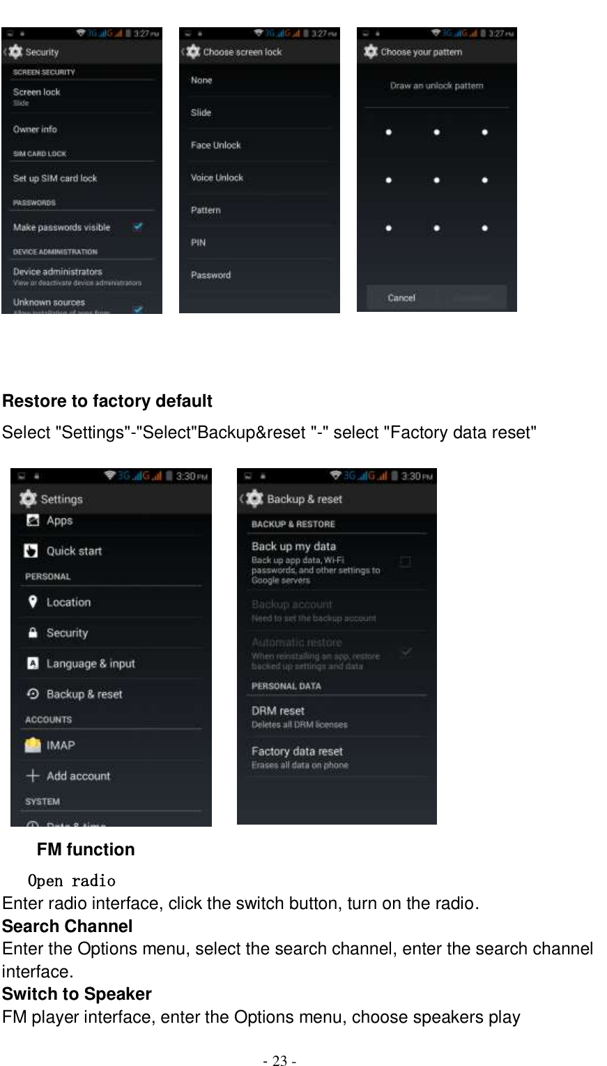                                          - 23 -          Restore to factory default Select &quot;Settings&quot;-&quot;Select&quot;Backup&amp;reset &quot;-&quot; select &quot;Factory data reset&quot;            FM function Open radio Enter radio interface, click the switch button, turn on the radio.   Search Channel Enter the Options menu, select the search channel, enter the search channel interface.   Switch to Speaker FM player interface, enter the Options menu, choose speakers play 