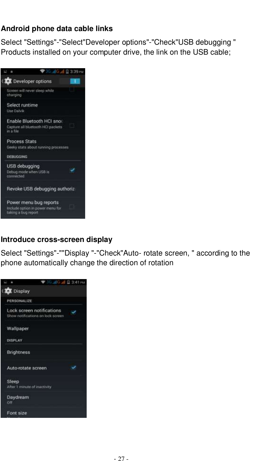                                          - 27 -  Android phone data cable links Select &quot;Settings&quot;-&quot;Select&quot;Developer options&quot;-&quot;Check&quot;USB debugging &quot; Products installed on your computer drive, the link on the USB cable;    Introduce cross-screen display Select &quot;Settings&quot;-&quot;&quot;Display &quot;-&quot;Check&quot;Auto- rotate screen, &quot; according to the phone automatically change the direction of rotation       