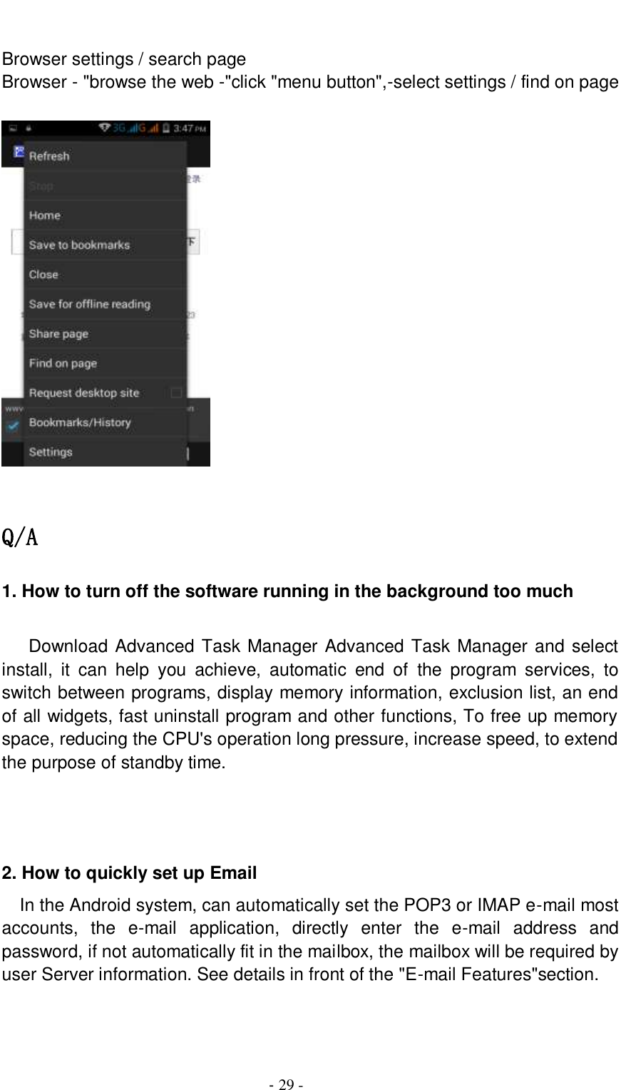                                          - 29 -  Browser settings / search page Browser - &quot;browse the web -&quot;click &quot;menu button&quot;,-select settings / find on page    Q/A 1. How to turn off the software running in the background too much     Download Advanced Task Manager Advanced Task Manager and select install,  it  can  help  you  achieve,  automatic  end  of  the  program  services,  to switch between programs, display memory information, exclusion list, an end of all widgets, fast uninstall program and other functions, To free up memory space, reducing the CPU&apos;s operation long pressure, increase speed, to extend the purpose of standby time.    2. How to quickly set up Email   In the Android system, can automatically set the POP3 or IMAP e-mail most accounts,  the  e-mail  application,  directly  enter  the  e-mail  address  and password, if not automatically fit in the mailbox, the mailbox will be required by user Server information. See details in front of the &quot;E-mail Features&quot;section.   