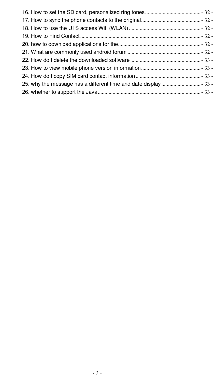                                          - 3 - 16. How to set the SD card, personalized ring tones ......................................... - 32 - 17. How to sync the phone contacts to the original............................................ - 32 - 18. How to use the U1S access Wifi (WLAN) ..................................................... - 32 - 19. How to Find Contact ......................................................................................... - 32 - 20. how to download applications for the............................................................. - 32 - 21. What are commonly used android forum ...................................................... - 32 - 22. How do I delete the downloaded software .................................................... - 33 - 23. How to view mobile phone version information ............................................ - 33 - 24. How do I copy SIM card contact information ................................................ - 33 - 25. why the message has a different time and date display ............................. - 33 - 26. whether to support the Java ............................................................................ - 33 -  
