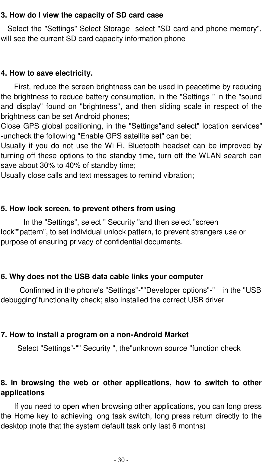                                         - 30 - 3. How do I view the capacity of SD card case   Select the &quot;Settings&quot;-Select Storage -select &quot;SD card and phone memory&quot;, will see the current SD card capacity information phone   4. How to save electricity. First, reduce the screen brightness can be used in peacetime by reducing the brightness to reduce battery consumption, in the &quot;Settings &quot; in the &quot;sound and  display&quot;  found  on &quot;brightness&quot;,  and  then sliding scale  in  respect  of the brightness can be set Android phones; Close GPS global positioning, in the &quot;Settings&quot;and select&quot; location services&quot; -uncheck the following &quot;Enable GPS satellite set&quot; can be; Usually if you do not use  the Wi-Fi, Bluetooth headset can  be improved by turning off these options to the standby time, turn off the WLAN search can save about 30% to 40% of standby time; Usually close calls and text messages to remind vibration;   5. How lock screen, to prevent others from using In the &quot;Settings&quot;, select &quot; Security &quot;and then select &quot;screen lock&quot;&quot;pattern&quot;, to set individual unlock pattern, to prevent strangers use or purpose of ensuring privacy of confidential documents.   6. Why does not the USB data cable links your computer Confirmed in the phone&apos;s &quot;Settings&quot;-&quot;&quot;Developer options&quot;-&quot;    in the &quot;USB debugging&quot;functionality check; also installed the correct USB driver   7. How to install a program on a non-Android Market      Select &quot;Settings&quot;-&quot;&quot; Security &quot;, the&quot;unknown source &quot;function check   8.  In  browsing  the  web  or  other  applications,  how  to  switch  to  other applications     If you need to open when browsing other applications, you can long press the Home key to achieving long task switch, long press return directly to the desktop (note that the system default task only last 6 months)  