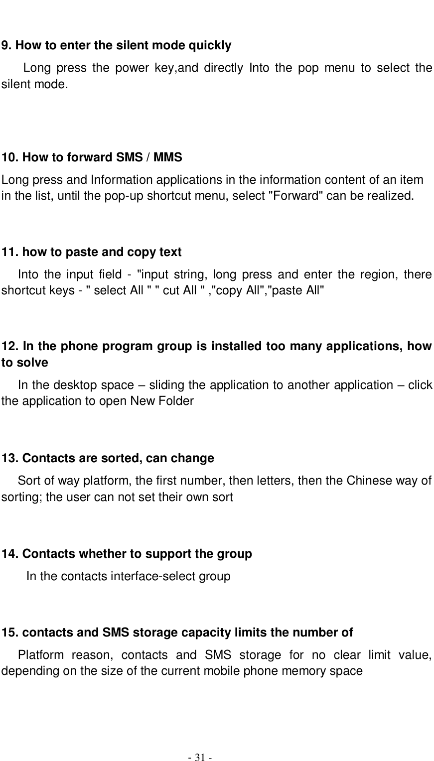                                          - 31 -  9. How to enter the silent mode quickly     Long  press  the  power  key,and  directly  Into the  pop  menu  to  select  the silent mode.    10. How to forward SMS / MMS Long press and Information applications in the information content of an item in the list, until the pop-up shortcut menu, select &quot;Forward&quot; can be realized.   11. how to paste and copy text    Into  the input  field  -  &quot;input  string, long  press  and enter the  region,  there shortcut keys - &quot; select All &quot; &quot; cut All &quot; ,&quot;copy All&quot;,&quot;paste All&quot;   12. In the phone program group is installed too many applications, how to solve    In the desktop space – sliding the application to another application – click the application to open New Folder   13. Contacts are sorted, can change    Sort of way platform, the first number, then letters, then the Chinese way of sorting; the user can not set their own sort   14. Contacts whether to support the group In the contacts interface-select group    15. contacts and SMS storage capacity limits the number of    Platform  reason,  contacts  and  SMS  storage  for  no  clear  limit  value, depending on the size of the current mobile phone memory space   