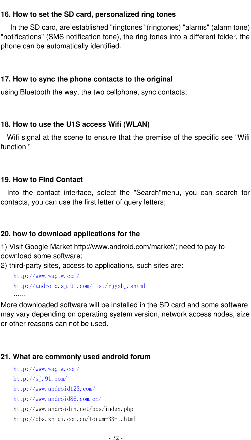                                          - 32 - 16. How to set the SD card, personalized ring tones    In the SD card, are established &quot;ringtones&quot; (ringtones) &quot;alarms&quot; (alarm tone) &quot;notifications&quot; (SMS notification tone), the ring tones into a different folder, the phone can be automatically identified.   17. How to sync the phone contacts to the original   using Bluetooth the way, the two cellphone, sync contacts;   18. How to use the U1S access Wifi (WLAN)   Wifi signal at the scene to ensure that the premise of the specific see &quot;Wifi function &quot;   19. How to Find Contact   Into  the  contact  interface,  select  the  &quot;Search&quot;menu,  you  can  search  for contacts, you can use the first letter of query letters;   20. how to download applications for the   1) Visit Google Market http://www.android.com/market/; need to pay to download some software; 2) third-party sites, access to applications, such sites are: http://www.waptw.com/ http://android.sj.91.com/list/rjyxhj.shtml …… More downloaded software will be installed in the SD card and some software may vary depending on operating system version, network access nodes, size or other reasons can not be used.   21. What are commonly used android forum     http://www.waptw.com/   http://sj.91.com/   http://www.android123.com/   http://www.android86.com.cn/   http://www.androidin.net/bbs/index.php   http://bbs.zhiqi.com.cn/forum-33-1.html 