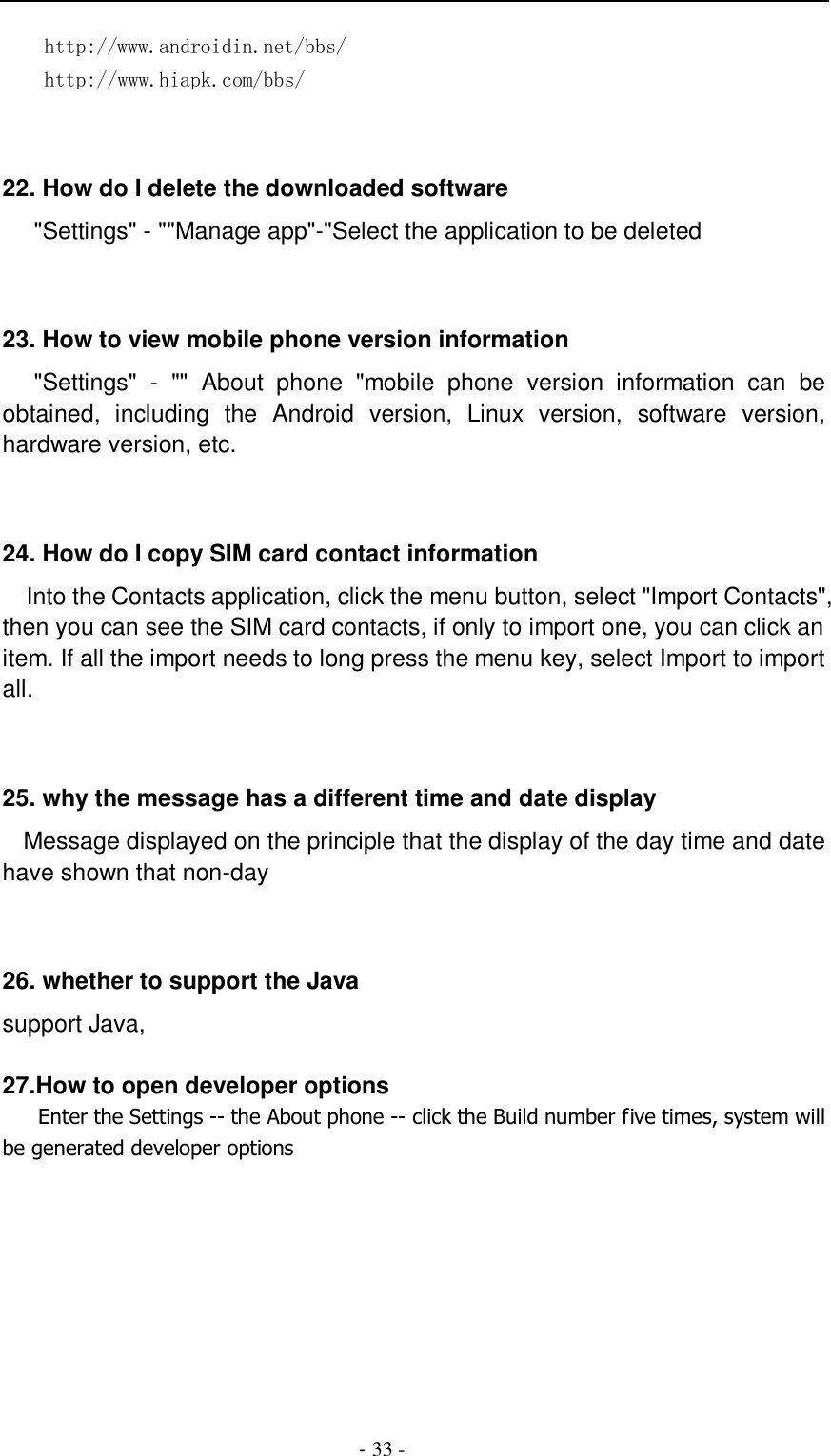                                          - 33 -   http://www.androidin.net/bbs/ http://www.hiapk.com/bbs/    22. How do I delete the downloaded software    &quot;Settings&quot; - &quot;&quot;Manage app&quot;-&quot;Select the application to be deleted   23. How to view mobile phone version information    &quot;Settings&quot;  -  &quot;&quot;  About  phone  &quot;mobile  phone  version  information  can  be obtained,  including  the  Android  version,  Linux  version,  software  version, hardware version, etc.   24. How do I copy SIM card contact information Into the Contacts application, click the menu button, select &quot;Import Contacts&quot;, then you can see the SIM card contacts, if only to import one, you can click an item. If all the import needs to long press the menu key, select Import to import all.   25. why the message has a different time and date display   Message displayed on the principle that the display of the day time and date have shown that non-day   26. whether to support the Java support Java,  27.How to open developer options    Enter the Settings -- the About phone -- click the Build number five times, system will be generated developer options  