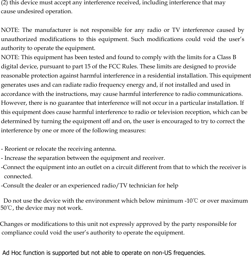  (2) this device must accept any interference received, including interference that may cause undesired operation.   NOTE:  The  manufacturer  is  not  responsible  for  any  radio  or  TV  interference  caused  by unauthorized  modifications  to  this  equipment.  Such  modifications  could  void  the  user’s authority to operate the equipment. NOTE: This equipment has been tested and found to comply with the limits for a Class B digital device, pursuant to part 15 of the FCC Rules. These limits are designed to provide reasonable protection against harmful interference in a residential installation. This equipment generates uses and can radiate radio frequency energy and, if not installed and used in accordance with the instructions, may cause harmful interference to radio communications. However, there is no guarantee that interference will not occur in a particular installation. If this equipment does cause harmful interference to radio or television reception, which can be determined by turning the equipment off and on, the user is encouraged to try to correct the interference by one or more of the following measures:   - Reorient or relocate the receiving antenna. - Increase the separation between the equipment and receiver. -Connect the equipment into an outlet on a circuit different from that to which the receiver is connected. -Consult the dealer or an experienced radio/TV technician for help      Do not use the device with the environment which below minimum -10℃ or over maximum 50℃, the device may not work.        Changes or modifications to this unit not expressly approved by the party responsible for compliance could void the user’s authority to operate the equipment.     Ad Hoc function is supported but not able to operate on non-US frequencies.     