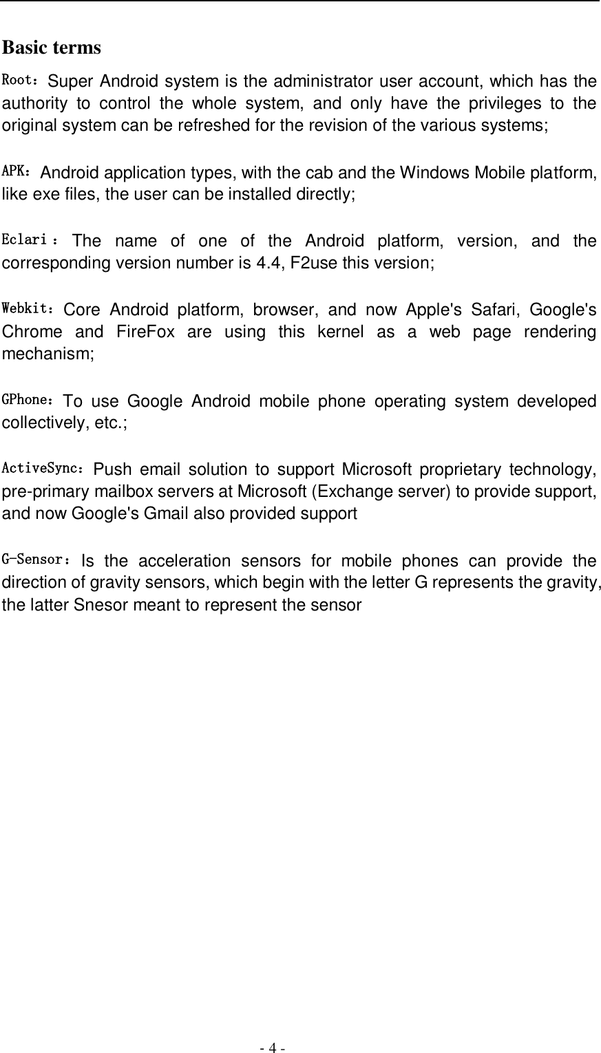                                          - 4 - Basic terms   Root：Super Android system is the administrator user account, which has the authority  to  control  the  whole  system,  and  only  have  the  privileges  to  the original system can be refreshed for the revision of the various systems;   APK：Android application types, with the cab and the Windows Mobile platform, like exe files, the user can be installed directly;   Eclari ：The  name  of  one  of  the  Android  platform,  version,  and  the corresponding version number is 4.4, F2use this version;  Webkit：Core  Android  platform,  browser,  and  now  Apple&apos;s  Safari,  Google&apos;s Chrome  and  FireFox  are  using  this  kernel  as  a  web  page  rendering mechanism;   GPhone：To  use  Google  Android  mobile  phone  operating  system  developed collectively, etc.;   ActiveSync：Push  email  solution  to  support Microsoft  proprietary  technology, pre-primary mailbox servers at Microsoft (Exchange server) to provide support, and now Google&apos;s Gmail also provided support   G-Sensor：Is  the  acceleration  sensors  for  mobile  phones  can  provide  the direction of gravity sensors, which begin with the letter G represents the gravity, the latter Snesor meant to represent the sensor             