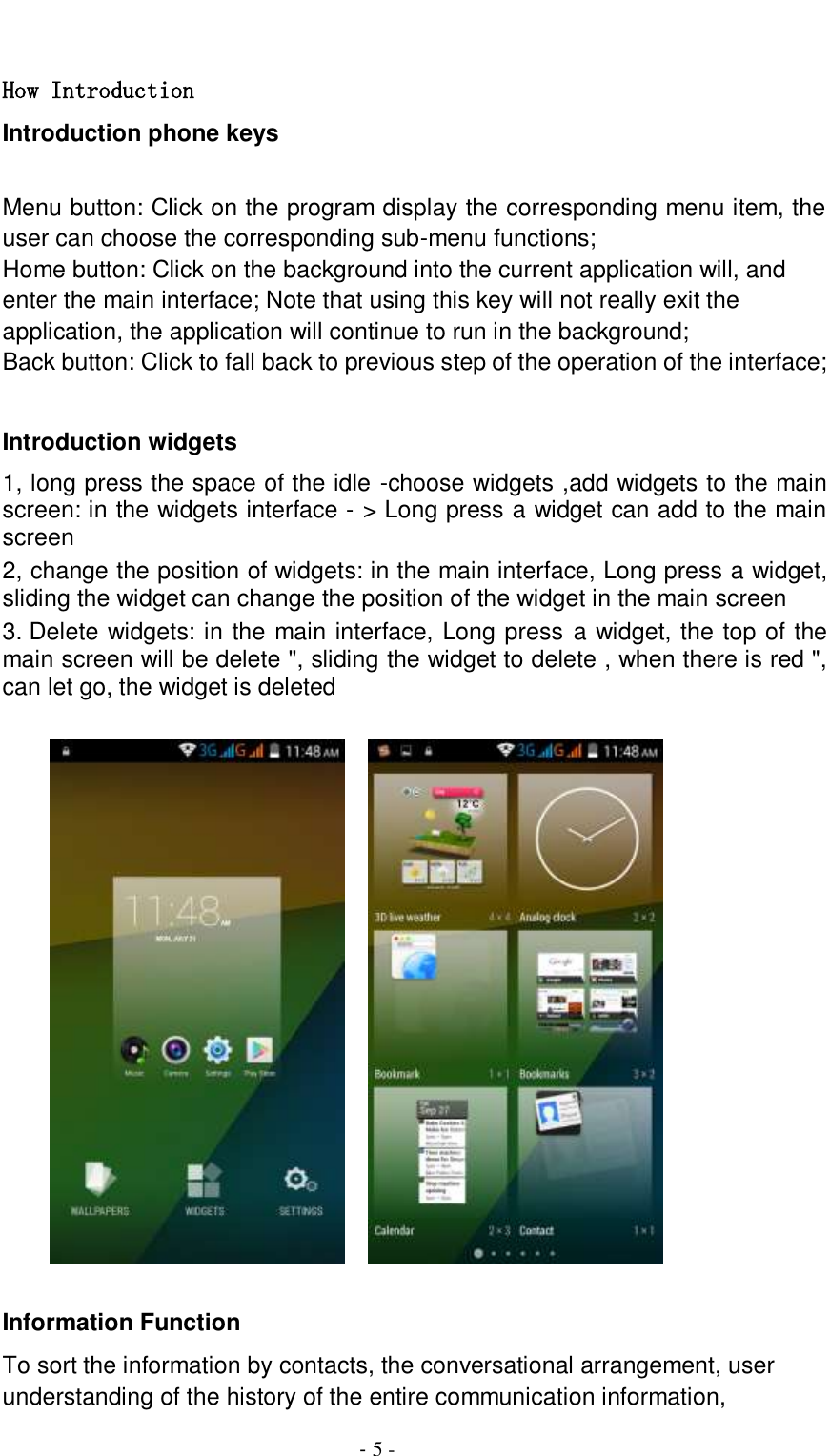                                          - 5 -  How Introduction Introduction phone keys  Menu button: Click on the program display the corresponding menu item, the user can choose the corresponding sub-menu functions; Home button: Click on the background into the current application will, and enter the main interface; Note that using this key will not really exit the application, the application will continue to run in the background; Back button: Click to fall back to previous step of the operation of the interface;  Introduction widgets 1, long press the space of the idle -choose widgets ,add widgets to the main screen: in the widgets interface - &gt; Long press a widget can add to the main screen 2, change the position of widgets: in the main interface, Long press a widget, sliding the widget can change the position of the widget in the main screen   3. Delete widgets: in the main interface, Long press a widget, the top of the main screen will be delete &quot;, sliding the widget to delete , when there is red &quot;, can let go, the widget is deleted               Information Function To sort the information by contacts, the conversational arrangement, user understanding of the history of the entire communication information, 