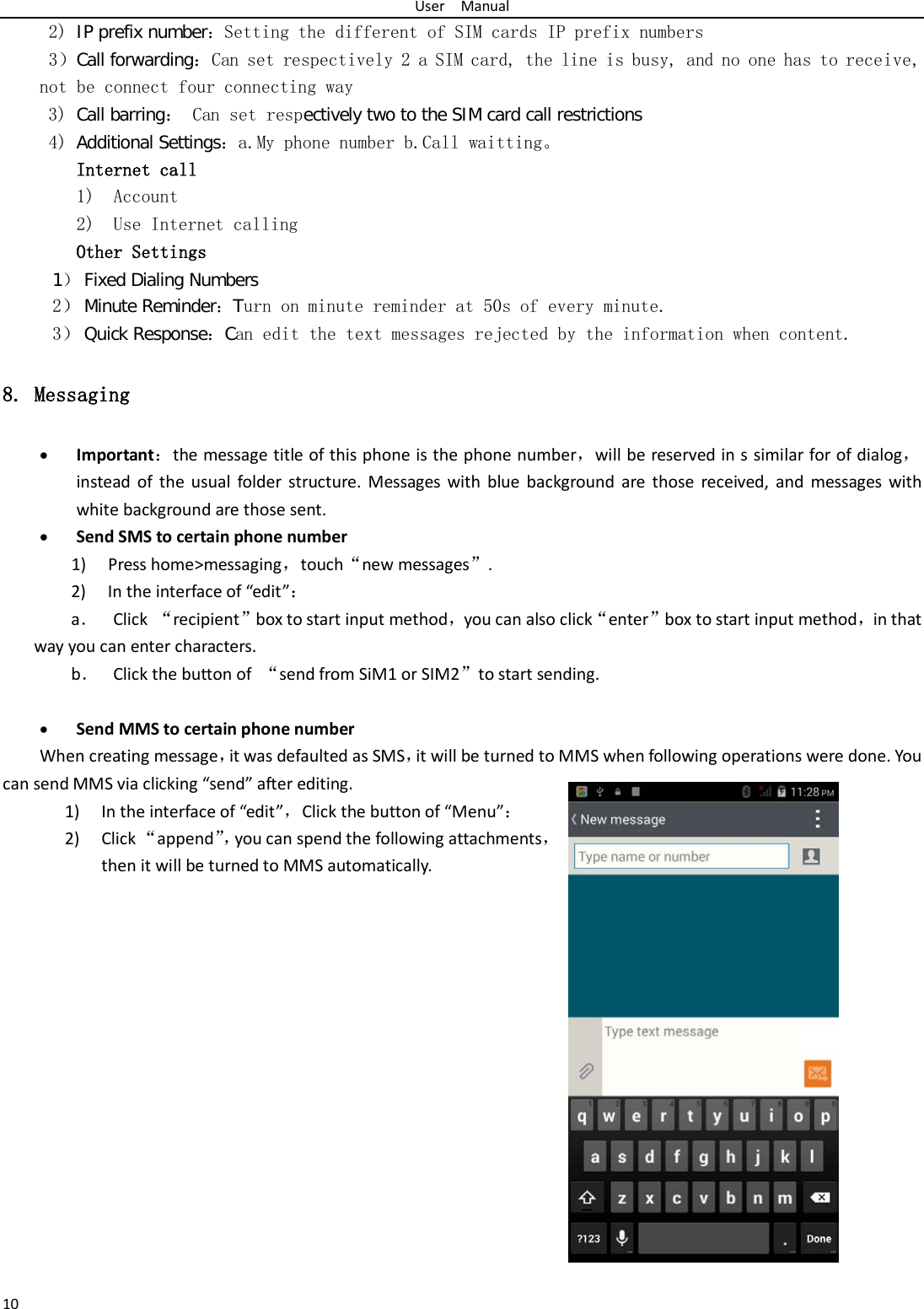 User  Manual 10 2) IP prefix number：Setting the different of SIM cards IP prefix numbers  3）Call forwarding：Can set respectively 2 a SIM card, the line is busy, and no one has to receive, not be connect four connecting way 3) Call barring： Can set respectively two to the SIM card call restrictions 4) Additional Settings：a.My phone number b.Call waitting。 Internet call  1) Account 2) Use Internet calling Other Settings    1） Fixed Dialing Numbers 2） Minute Reminder：Turn on minute reminder at 50s of every minute. 3） Quick Response：Can edit the text messages rejected by the information when content. 8. Messaging • Important：the message title of this phone is the phone number，will be reserved in s similar for of dialog，instead of the usual folder structure. Messages with blue background are those received, and messages with white background are those sent.     • Send SMS to certain phone number 1) Press home&gt;messaging，touch“new messages”. 2) In the interface of “edit”： a． Click  “recipient”box to start input method，you can also click“enter”box to start input method，in that way you can enter characters. b． Click the button of “send from SiM1 or SIM2”to start sending.  • Send MMS to certain phone number When creating message，it was defaulted as SMS，it will be turned to MMS when following operations were done. You can send MMS via clicking “send” after editing.   1) In the interface of “edit”，Click the button of “Menu”： 2) Click “append”， you can spend the following attachments，then it will be turned to MMS automatically.   