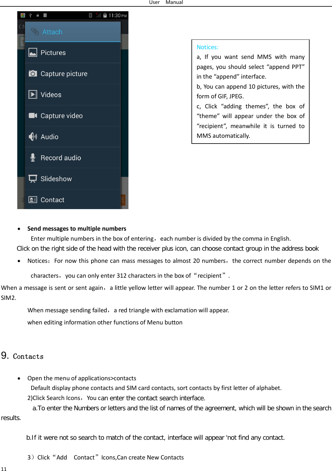 User  Manual 11 Notices: a, If you want send MMS with many pages, you should select “append PPT” in the “append” interface. b, You can append 10 pictures, with the form of GIF, JPEG.   c, Click “adding themes”, the box of “theme” will appear under the box of “recipient”, meanwhile it is turned to MMS automatically.    • Send messages to multiple numbers Enter multiple numbers in the box of entering，each number is divided by the comma in English. Click on the right side of the head with the receiver plus icon, can choose contact group in the address book   • Notices：For now this phone can mass messages to almost 20 numbers，the correct number depends on the characters，you can only enter 312 characters in the box of“recipient”. When a message is sent or sent again，a little yellow letter will appear. The number 1 or 2 on the letter refers to SIM1 or SIM2.   When message sending failed，a red triangle with exclamation will appear.  when editing information other functions of Menu button    9. Contacts • Open the menu of applications&gt;contacts Default display phone contacts and SIM card contacts, sort contacts by first letter of alphabet. 2)Click Search Icons，You can enter the contact search interface.   a.To enter the Numbers or letters and the list of names of the agreement, which will be shown in the search results.  b.If it were not so search to match of the contact, interface will appear &apos;not find any contact.  3）Click“Add  Contact”Icons,Can create New Contacts   