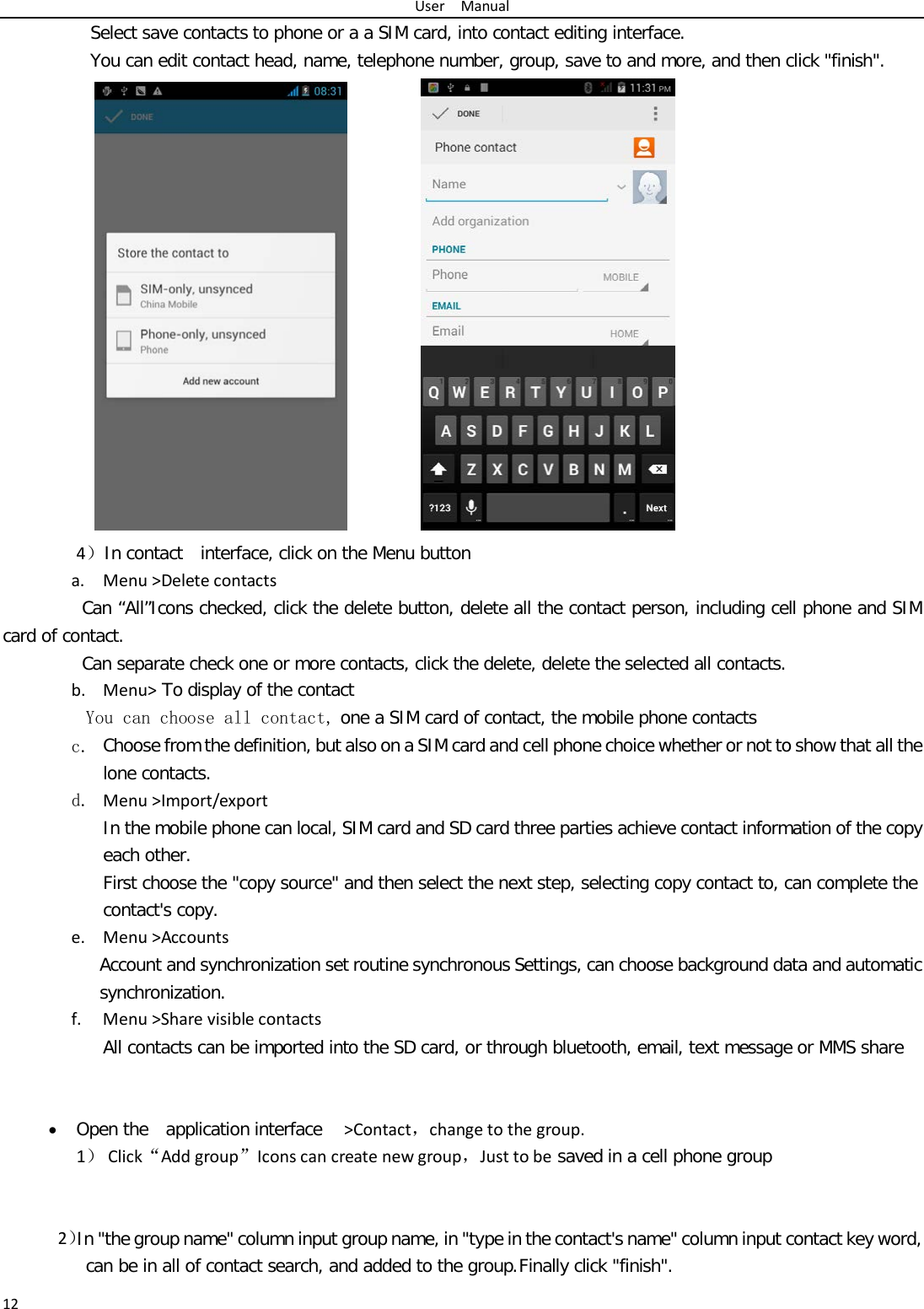User  Manual 12 Select save contacts to phone or a a SIM card, into contact editing interface. You can edit contact head, name, telephone number, group, save to and more, and then click &quot;finish&quot;.     4）In contact  interface, click on the Menu button   a. Menu &gt;Delete contacts Can “All”Icons checked, click the delete button, delete all the contact person, including cell phone and SIM card of contact.   Can separate check one or more contacts, click the delete, delete the selected all contacts.  b. Menu&gt; To display of the contact  You can choose all contact, one a SIM card of contact, the mobile phone contacts c. Choose from the definition, but also on a SIM card and cell phone choice whether or not to show that all the lone contacts.  d. Menu &gt;Import/export    In the mobile phone can local, SIM card and SD card three parties achieve contact information of the copy each other.   First choose the &quot;copy source&quot; and then select the next step, selecting copy contact to, can complete the contact&apos;s copy.  e. Menu &gt;Accounts Account and synchronization set routine synchronous Settings, can choose background data and automatic synchronization. f. Menu &gt;Share visible contacts All contacts can be imported into the SD card, or through bluetooth, email, text message or MMS share    • Open the  application interface   &gt;Contact，change to the group. 1） Click“Add group”Icons can create new group，Just to be saved in a cell phone group    2）In &quot;the group name&quot; column input group name, in &quot;type in the contact&apos;s name&quot; column input contact key word, can be in all of contact search, and added to the group. Finally click &quot;finish&quot;.   