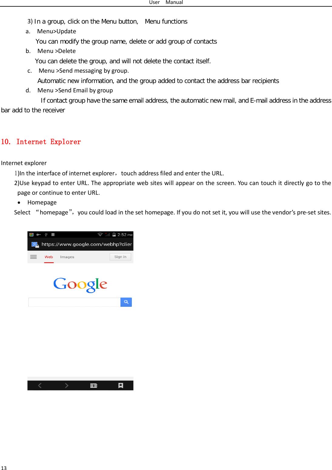 User  Manual 13  3) In a group, click on the Menu button,  Menu functions  a.  Menu&gt;Update You can modify the group name, delete or add group of contacts   b.  Menu &gt;Delete You can delete the group, and will not delete the contact itself. c.  Menu &gt;Send messaging by group.        Automatic new information, and the group added to contact the address bar recipients d.  Menu &gt;Send Email by group         If contact group have the same email address, the automatic new mail, and E-mail address in the address bar add to the receiver  10. Internet Explorer Internet explorer 1)In the interface of internet explorer，touch address filed and enter the URL. 2)Use keypad to enter URL. The appropriate web sites will appear on the screen. You can touch it directly go to the page or continue to enter URL. • Homepage Select  “homepage”， you could load in the set homepage. If you do not set it, you will use the vendor’s pre-set sites.          