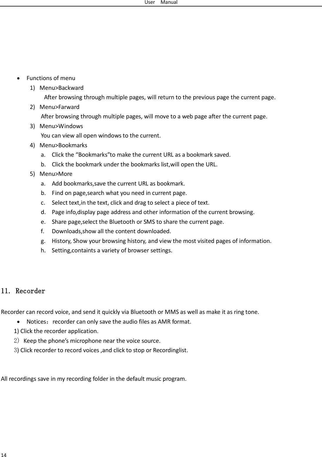 User  Manual 14        • Functions of menu 1) Menu&gt;Backward  After browsing through multiple pages, will return to the previous page the current page. 2) Menu&gt;Farward After browsing through multiple pages, will move to a web page after the current page. 3) Menu&gt;Windows You can view all open windows to the current. 4) Menu&gt;Bookmarks a. Click the “Bookmarks”to make the current URL as a bookmark saved. b. Click the bookmark under the bookmarks list,will open the URL. 5) Menu&gt;More a. Add bookmarks,save the current URL as bookmark. b. Find on page,search what you need in current page. c. Select text,in the text, click and drag to select a piece of text. d. Page info,display page address and other information of the current browsing. e. Share page,select the Bluetooth or SMS to share the current page. f. Downloads,show all the content downloaded.   g. History, Show your browsing history, and view the most visited pages of information. h. Setting,containts a variety of browser settings.   11. Recorder Recorder can record voice, and send it quickly via Bluetooth or MMS as well as make it as ring tone. • Notices：recorder can only save the audio files as AMR format. 1) Click the recorder application. 2) Keep the phone’s microphone near the voice source. 3) Click recorder to record voices ,and click to stop or Recordinglist.   All recordings save in my recording folder in the default music program.   