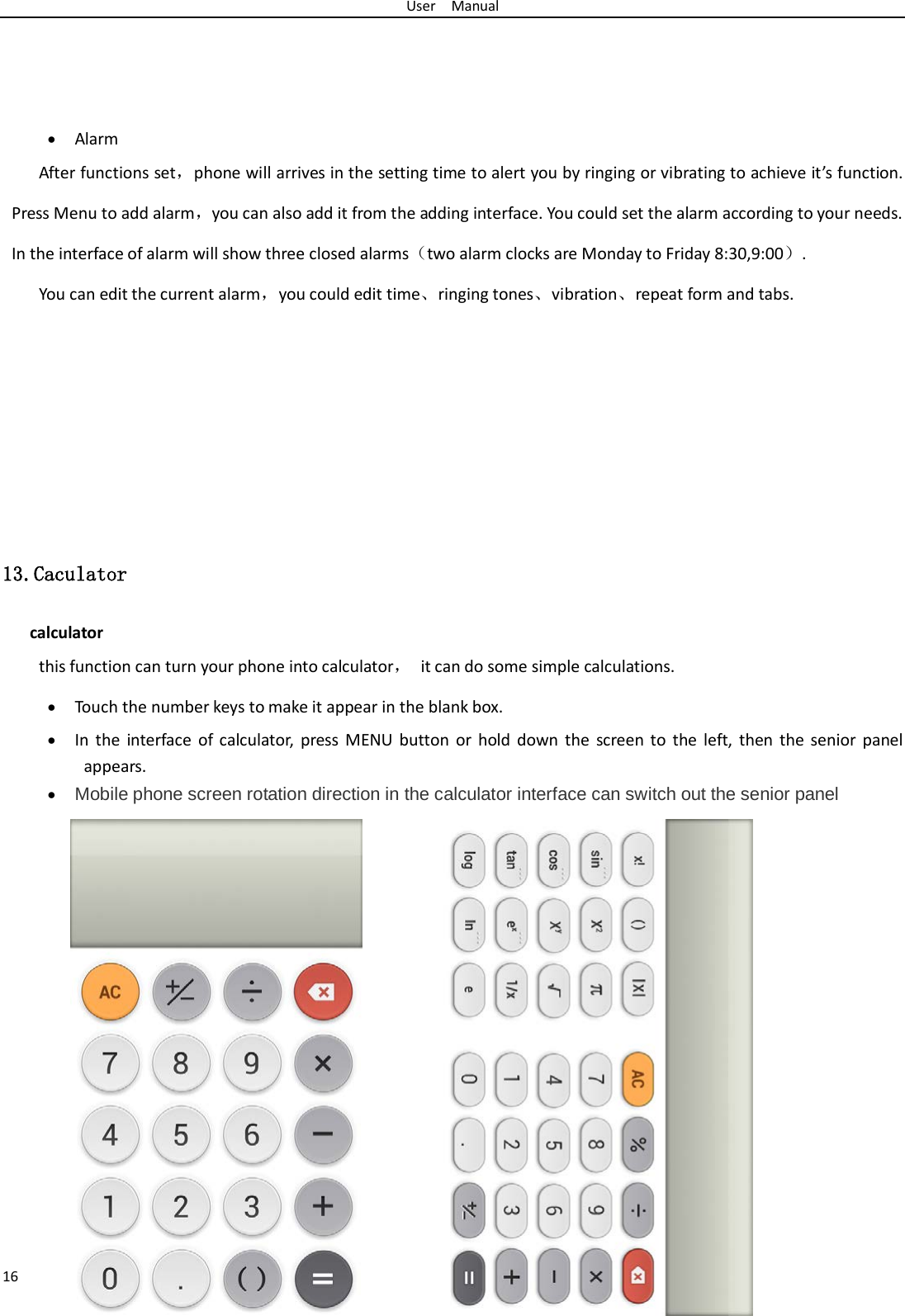 User  Manual 16     • Alarm After functions set，phone will arrives in the setting time to alert you by ringing or vibrating to achieve it’s function. Press Menu to add alarm，you can also add it from the adding interface. You could set the alarm according to your needs. In the interface of alarm will show three closed alarms（two alarm clocks are Monday to Friday 8:30,9:00）. You can edit the current alarm，you could edit time、ringing tones、vibration、repeat form and tabs.         13.Caculator calculator this function can turn your phone into calculator， it can do some simple calculations. • Touch the number keys to make it appear in the blank box. • In the interface of calculator, press MENU button or hold down the screen to the left, then the senior panel appears. • Mobile phone screen rotation direction in the calculator interface can switch out the senior panel                  