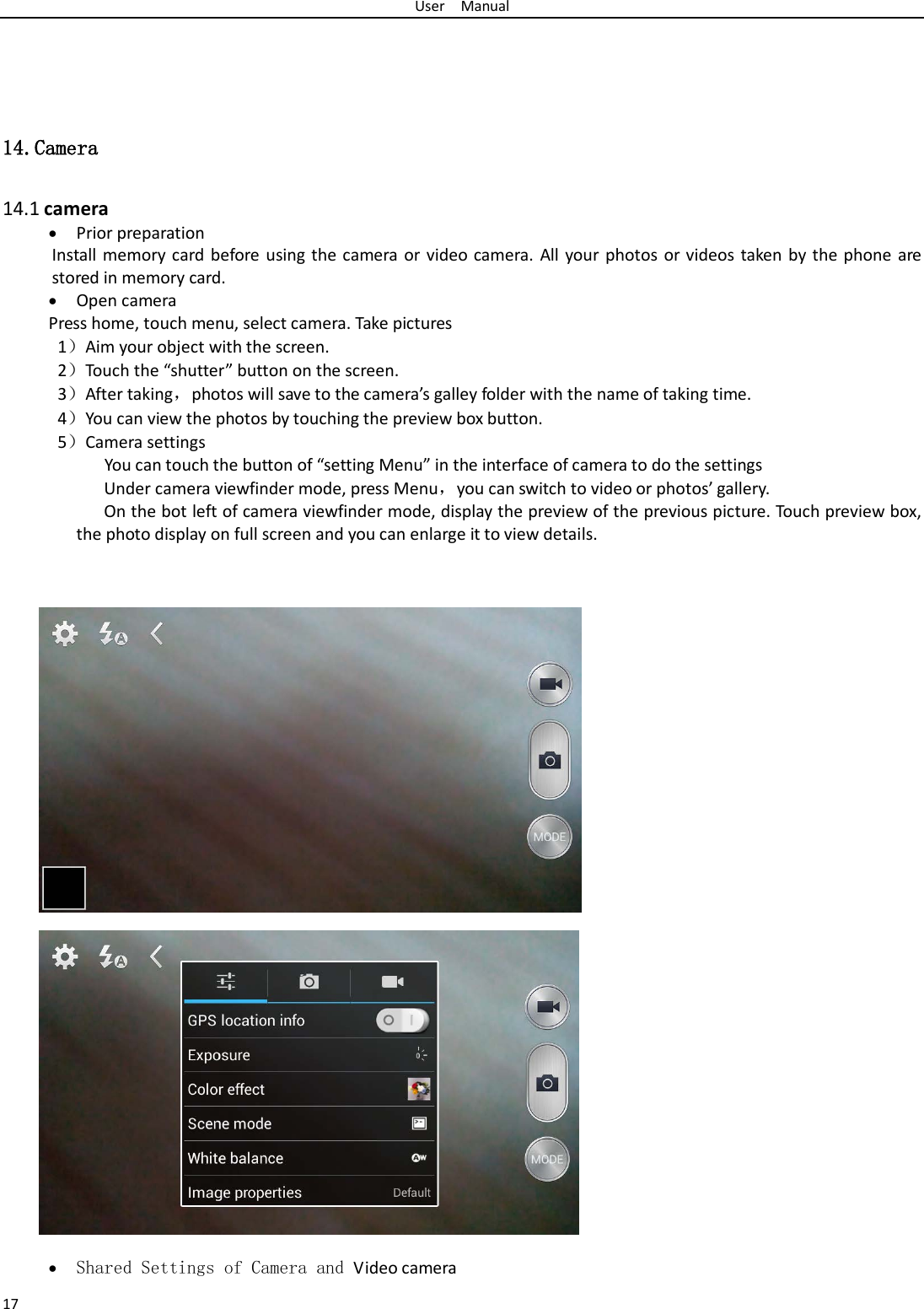 User  Manual 17    14.Camera  14.1 camera • Prior preparation Install memory card before using the camera or video camera. All your photos or videos taken by the phone are stored in memory card. • Open camera Press home, touch menu, select camera. Take pictures 1）Aim your object with the screen. 2）Touch the “shutter” button on the screen. 3）After taking，photos will save to the camera’s galley folder with the name of taking time. 4）You can view the photos by touching the preview box button. 5）Camera settings        You can touch the button of “setting Menu” in the interface of camera to do the settings Under camera viewfinder mode, press Menu，you can switch to video or photos’ gallery. On the bot left of camera viewfinder mode, display the preview of the previous picture. Touch preview box, the photo display on full screen and you can enlarge it to view details.                • Shared Settings of Camera and Video camera 