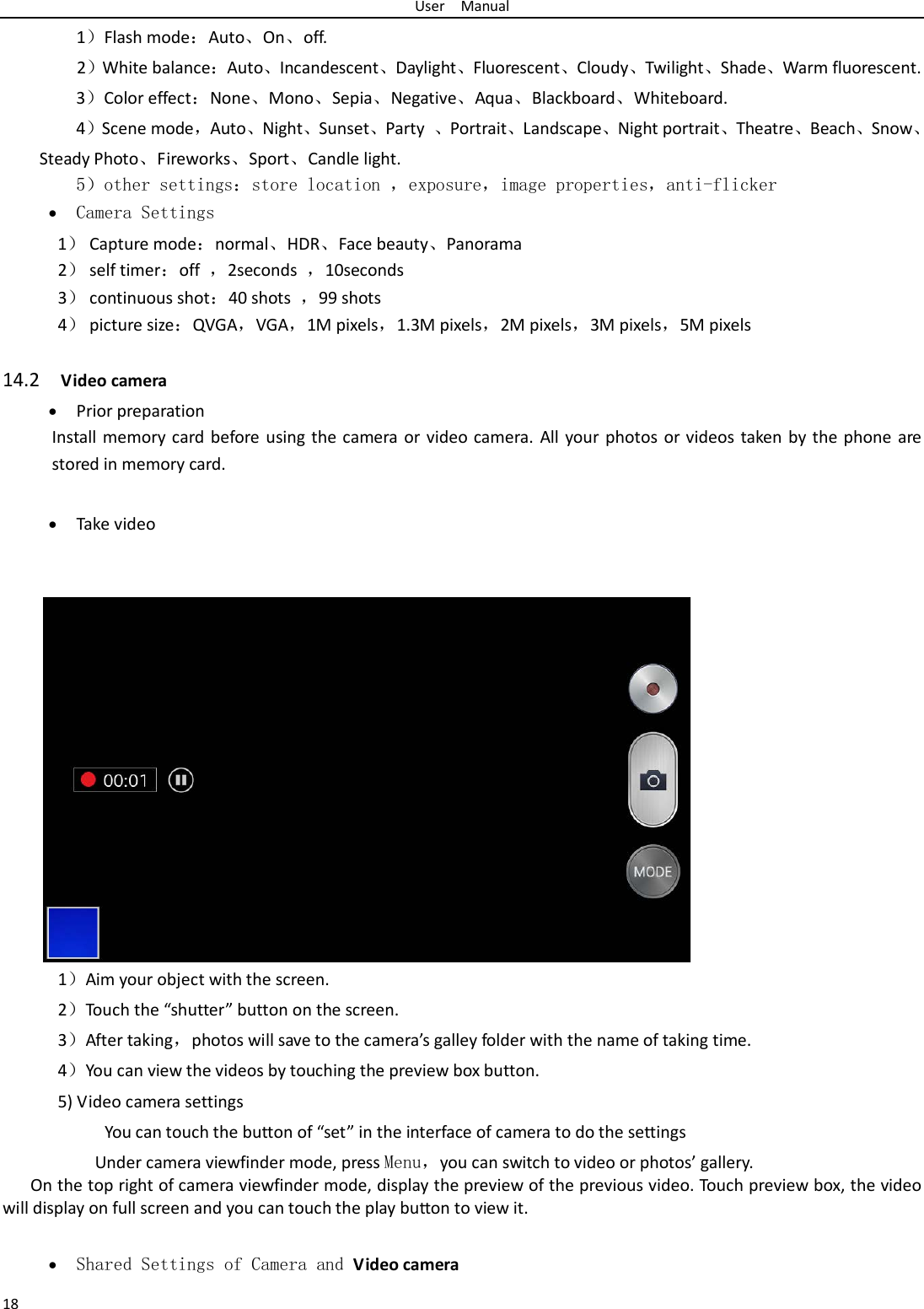 User  Manual 18   1）Flash mode：Auto、On、off.   2）White balance：Auto、Incandescent、Daylight、Fluorescent、Cloudy、Twilight、Shade、Warm fluorescent. 3）Color effect：None、Mono、Sepia、Negative、Aqua、Blackboard、Whiteboard. 4）Scene mode，Auto、Night、Sunset、Party  、Portrait、Landscape、Night portrait、Theatre、Beach、Snow、Steady Photo、Fireworks、Sport、Candle light.    5）other settings：store location ，exposure，image properties，anti-flicker • Camera Settings 1） Capture mode：normal、HDR、Face beauty、Panorama 2） self timer：off  ，2seconds  ，10seconds 3） continuous shot：40 shots  ，99 shots 4） picture size：QVGA，VGA，1M pixels，1.3M pixels，2M pixels，3M pixels，5M pixels  14.2  Video camera • Prior preparation Install memory card before using the camera or video camera. All your photos or videos taken by the phone are stored in memory card.  • Take video               1）Aim your object with the screen. 2）Touch the “shutter” button on the screen. 3）After taking，photos will save to the camera’s galley folder with the name of taking time. 4）You can view the videos by touching the preview box button. 5) Video camera settings        You can touch the button of “set” in the interface of camera to do the settings Under camera viewfinder mode, press Menu，you can switch to video or photos’ gallery. On the top right of camera viewfinder mode, display the preview of the previous video. Touch preview box, the video will display on full screen and you can touch the play button to view it.  • Shared Settings of Camera and Video camera 